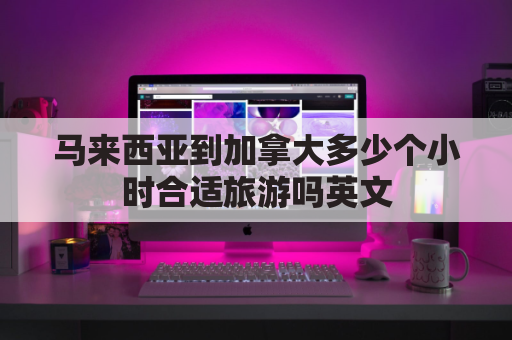 马来西亚到加拿大多少个小时合适旅游吗英文(加拿大离马来西亚多远)