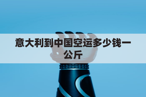 意大利到中国空运多少钱一公斤(意大利到中国空运多少钱一公斤运费)