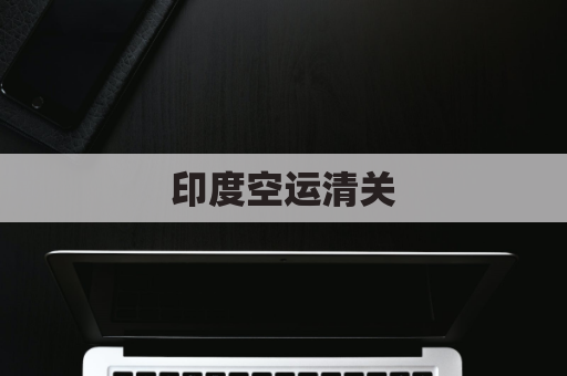 印度空运清关(印度空运清关流程)