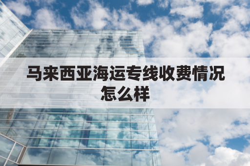 马来西亚海运专线收费情况怎么样(马来西亚陆运专线)