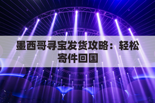 墨西哥寻宝发货攻略:轻松寄件回国