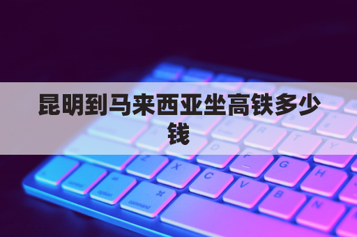 昆明到马来西亚坐高铁多少钱(昆明至马来西亚高铁)