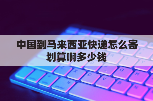 中国到马来西亚快递怎么寄划算啊多少钱(中国到马来西亚快递怎么寄划算啊多少钱一件)