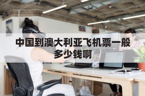 中国到澳大利亚飞机票一般多少钱啊(中国到澳大利亚的机票大概多少)