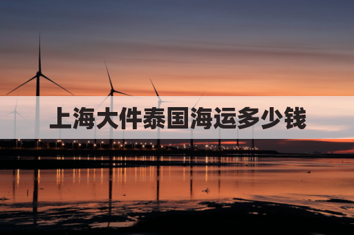 上海大件泰国海运多少钱(上海寄泰国邮费多少)