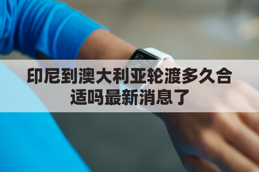 印尼到澳大利亚轮渡多久合适吗最新消息了(印尼离澳洲最近的地方)