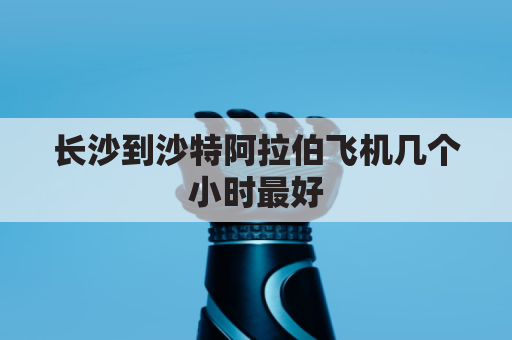 长沙到沙特阿拉伯飞机几个小时最好(中国到沙特阿拉伯坐飞机要多久)