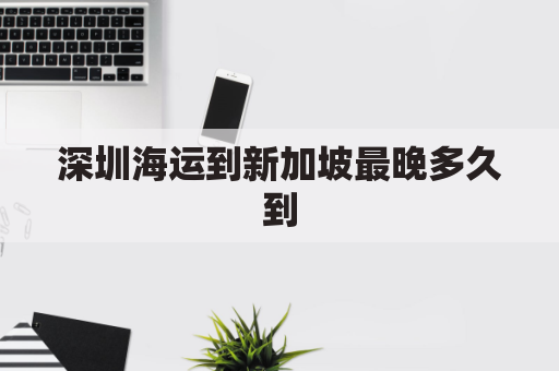 深圳海运到新加坡最晚多久到(中国深圳到新加坡开船几天)