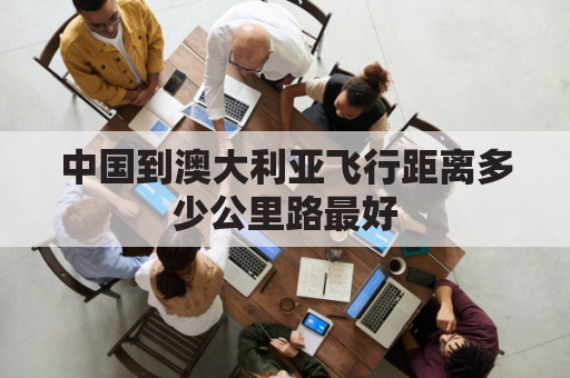 中国到澳大利亚飞行距离多少公里路最好(中国到澳大利亚飞行路线)