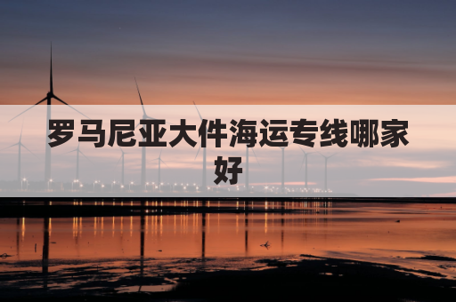 罗马尼亚大件海运专线哪家好(罗马尼亚货代)