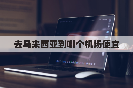 去马来西亚到哪个机场便宜(马来西亚几个机场有飞国内的)