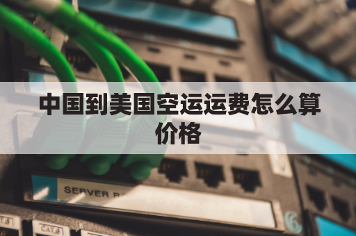 中国到美国空运运费怎么算价格(中国到美国空运运费怎么算价格多少钱)
