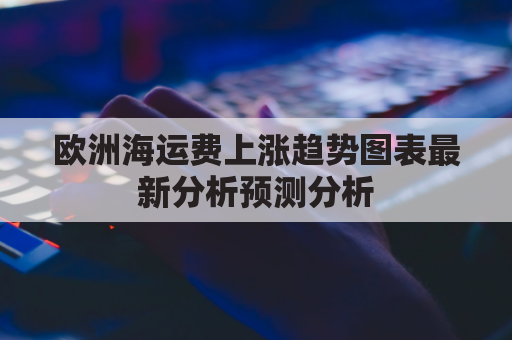 欧洲海运费上涨趋势图表最新分析预测分析(欧洲海运涨价)
