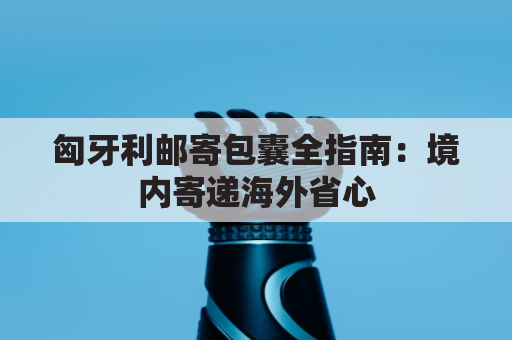 匈牙利邮寄包囊全指南：境内寄递海外省心