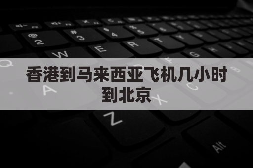 香港到马来西亚飞机几小时到北京(香港到马来西亚飞机票多少钱)