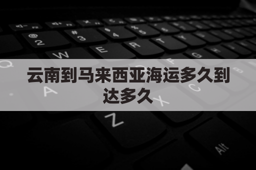 云南到马来西亚海运多久到达多久(云南到马来西亚高铁)
