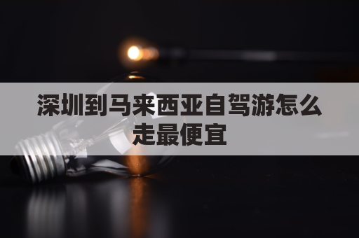 深圳到马来西亚自驾游怎么走最便宜(深圳到马来西亚机票多少钱)