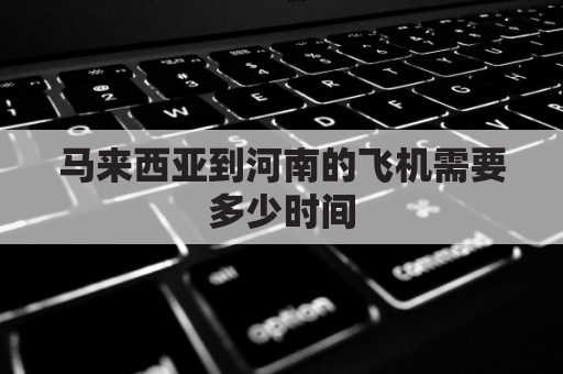 马来西亚到河南的飞机需要多少时间(马来西亚到郑州机票多少钱)
