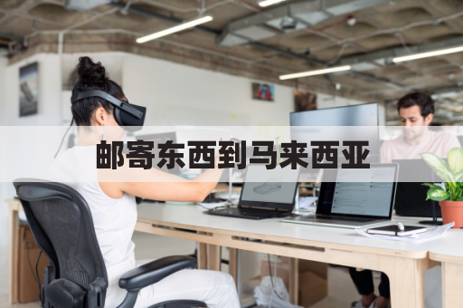 邮寄东西到马来西亚(邮寄东西到马来西亚选择什么快递)