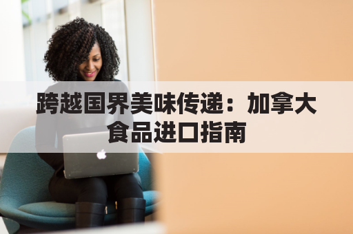 跨越国界美味传递：加拿大食品进口指南
