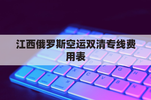江西俄罗斯空运双清专线费用表(俄罗斯陆运出口双清)