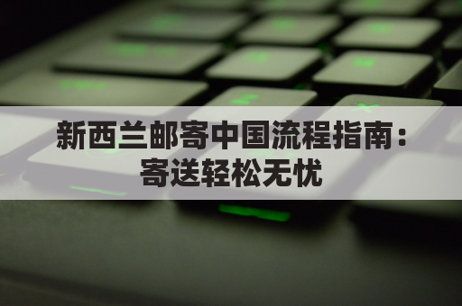 新西兰邮寄中国流程指南：寄送轻松无忧