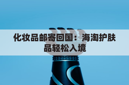 化妆品邮寄回国：海淘护肤品轻松入境