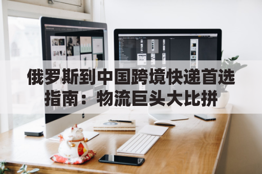俄罗斯到中国跨境快递首选指南：物流巨头大比拼