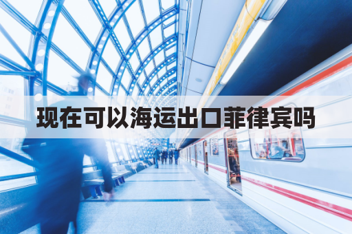 现在可以海运出口菲律宾吗(现在可以海运出口菲律宾吗最新消息)