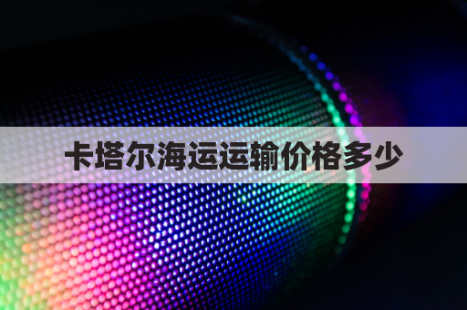 卡塔尔海运运输价格多少(卡塔尔运费)