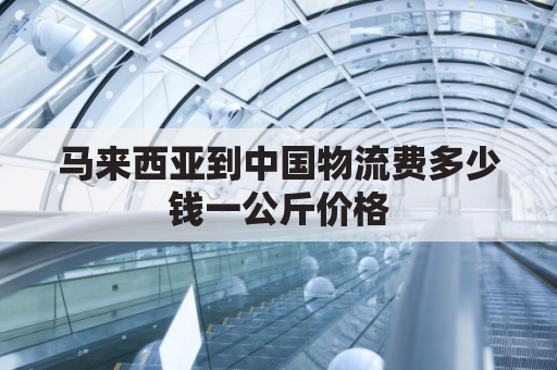 马来西亚到中国物流费多少钱一公斤价格(马来西亚到中国运费多少钱一斤)