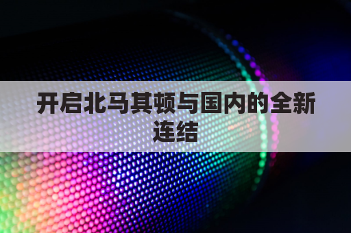 开启北马其顿与国内的全新连结