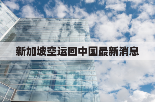 新加坡空运回中国最新消息(新加坡 空运)