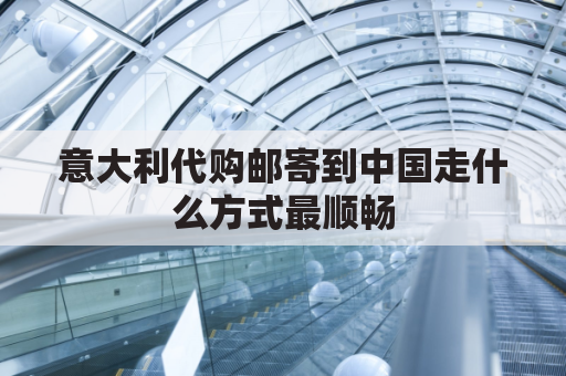 意大利代购邮寄到中国走什么方式最顺畅(意大利代购邮寄到中国走什么方式最顺畅呢)