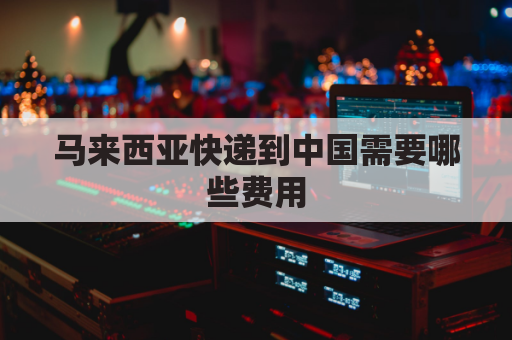马来西亚快递到中国需要哪些费用(马来西亚快递到中国需要哪些费用和费用)