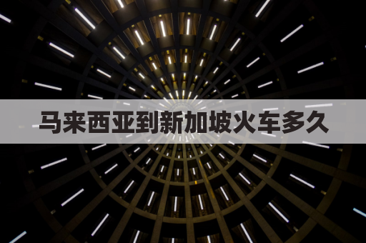 马来西亚到新加坡火车多久(马来西亚到新加坡交通)
