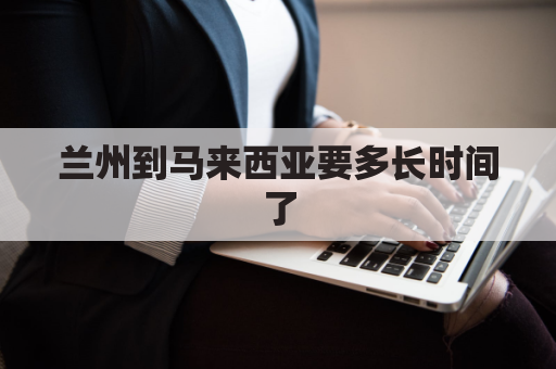 兰州到马来西亚要多长时间了(马来西亚到兰州的飞机)