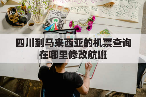 四川到马来西亚的机票查询在哪里修改航班(成都直飞马来西亚)