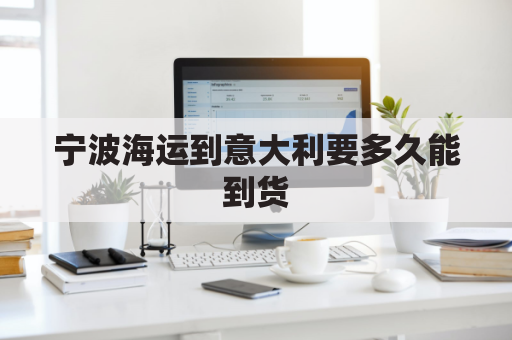 宁波海运到意大利要多久能到货(宁波海运到意大利要多久能到货呀)