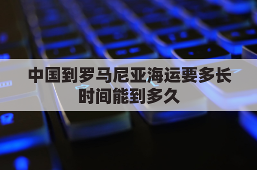 中国到罗马尼亚海运要多长时间能到多久(中国到罗马尼亚可以走铁路)