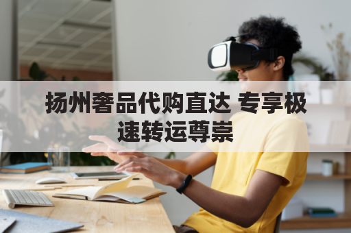 扬州奢品代购直达 专享极速转运尊崇