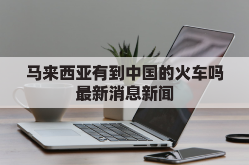 马来西亚有到中国的火车吗最新消息新闻(马来西亚有到中国的火车吗最新消息新闻发布会)