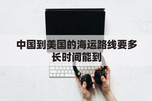 中国到美国的海运路线要多长时间能到(中国到美国海运航线要多久)