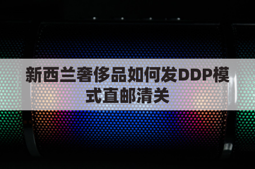 新西兰奢侈品如何发DDP模式直邮清关(新西兰代购怎么把东西寄回国)