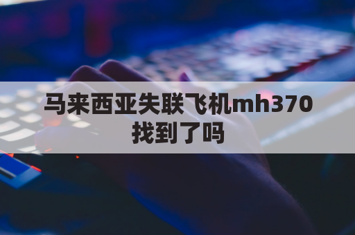 马来西亚失联飞机mh370找到了吗(马来西亚飞机370失联视频)