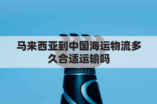 马来西亚到中国海运物流多久合适运输吗(马来西亚到中国物流专线)