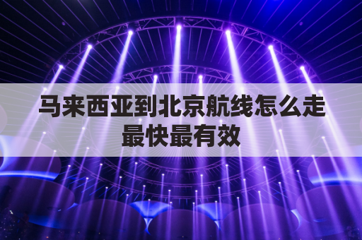 马来西亚到北京航线怎么走最快最有效(马来西亚至北京的航班需要几个小时)