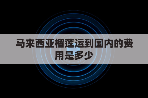 马来西亚榴莲运到国内的费用是多少(马来西亚榴莲可以邮寄到中国来吗?)
