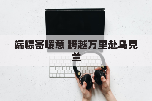 端粽寄暖意 跨越万里赴乌克兰