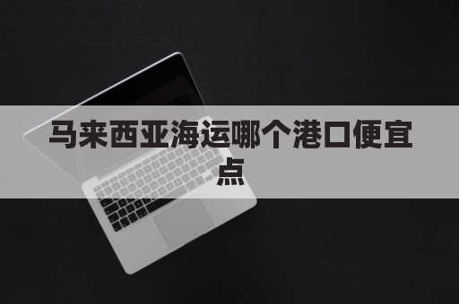 马来西亚海运哪个港口便宜点(马来西亚的港口已经运作了吗?)